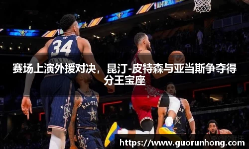 赛场上演外援对决，昆汀-皮特森与亚当斯争夺得分王宝座